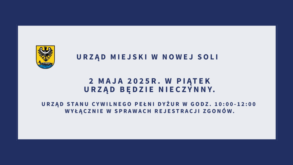 Informacja o pracy Urzędu Miejskiego w dniu 2 maja 2025 r.

Uprzejmie informujemy, że w dniu 2 maja 2025 r. (piątek)
Urząd Miejski w Nowej Soli będzie nieczynny.

Jednocześnie informujemy, że Urząd Stanu Cywilnego w Nowej Soli będzie pełnił dyżur w godzinach 10:00–12:00,
wyłącznie w zakresie bieżącej rejestracji zgonów.
